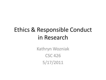 Ethics & Responsible Conduct in Research Kathryn Wozniak CSC 426 5/17/2011.