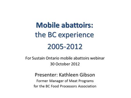 Mobile abattoirs: the BC experience 2005-2012 For Sustain Ontario mobile abattoirs webinar 30 October 2012 Presenter: Kathleen Gibson Former Manager of.