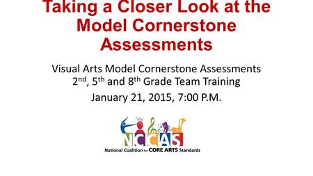 Taking a Closer Look at the Model Cornerstone Assessments Visual Arts Model Cornerstone Assessments 2 nd, 5 th and 8 th Grade Team Training January 21,