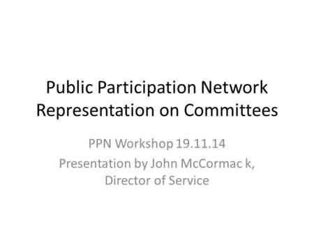 Public Participation Network Representation on Committees PPN Workshop 19.11.14 Presentation by John McCormac k, Director of Service.