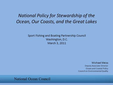 National Policy for Stewardship of the Ocean, Our Coasts, and the Great Lakes Michael Weiss Deputy Associate Director Ocean and Coastal Policy Council.