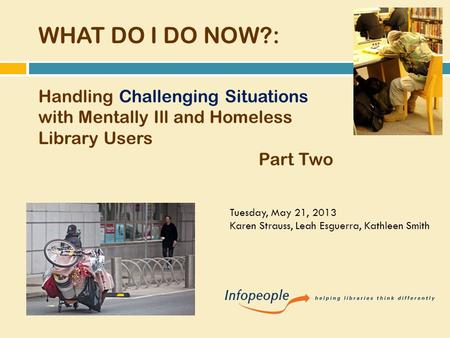 WHAT DO I DO NOW?: Handling Challenging Situations with Mentally Ill and Homeless Library Users Part Two Tuesday, May 21, 2013 Karen Strauss, Leah Esguerra,