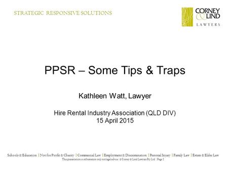 PPSR – Some Tips & Traps Kathleen Watt, Lawyer Hire Rental Industry Association (QLD DIV) 15 April 2015 Schools & Education |Not for Profit & Charity |Commercial.