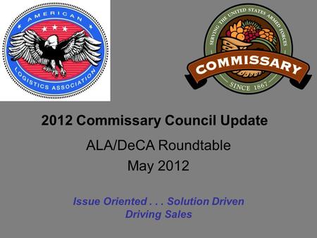 2012 Commissary Council Update Issue Oriented... Solution Driven Driving Sales ALA/DeCA Roundtable May 2012.