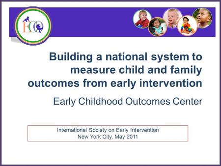 Building a national system to measure child and family outcomes from early intervention Early Childhood Outcomes Center International Society on Early.
