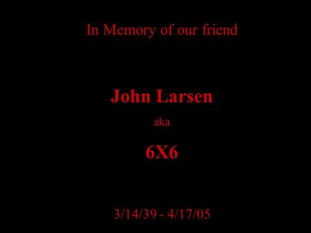 In Memory of our friend John Larsen aka 6X6 3/14/39 - 4/17/05.