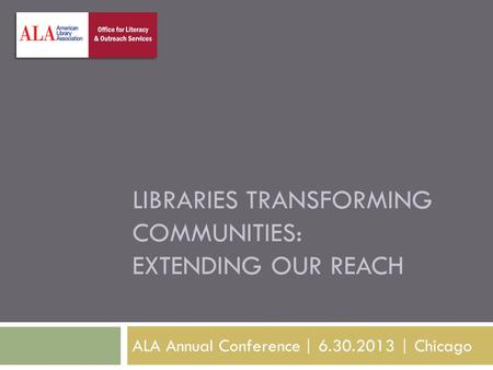 LIBRARIES TRANSFORMING COMMUNITIES: EXTENDING OUR REACH ALA Annual Conference | 6.30.2013 | Chicago.