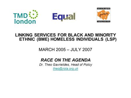 LINKING SERVICES FOR BLACK AND MINORITY ETHNIC (BME) HOMELESS INDIVIDUALS (LSP) MARCH 2005 – JULY 2007 RACE ON THE AGENDA Dr. Theo Gavrielides, Head of.