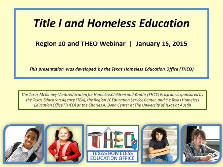 TEXAS HOMELESS EDUCATION OFFICE Title I and Homeless Education Region 10 and THEO Webinar | January 15, 2015 This presentation was developed by the Texas.