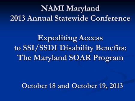 NAMI Maryland 2013 Annual Statewide Conference Expediting Access to SSI/SSDI Disability Benefits: The Maryland SOAR Program October 18 and October 19,