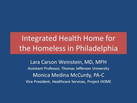 Integrated Health Home for the Homeless in Philadelphia Lara Carson Weinstein, MD, MPH Assistant Professor, Thomas Jefferson University Monica Medina McCurdy,