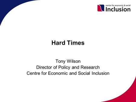Hard Times Tony Wilson Director of Policy and Research Centre for Economic and Social Inclusion.