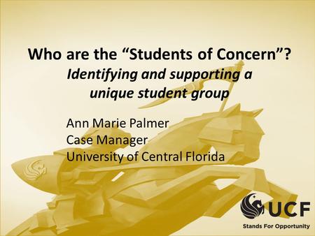 Who are the “Students of Concern”? Identifying and supporting a unique student group Ann Marie Palmer Case Manager University of Central Florida.