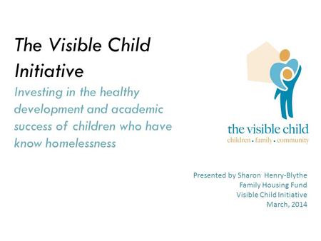 The Visible Child Initiative Investing in the healthy development and academic success of children who have know homelessness Presented by Sharon Henry-Blythe.
