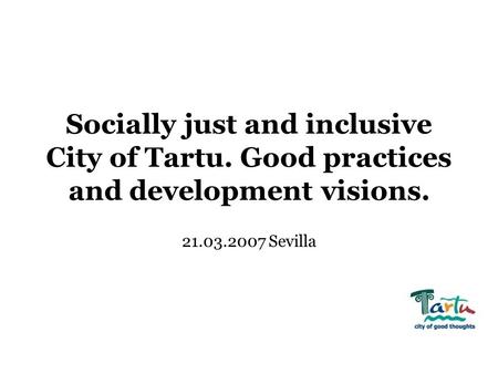 Socially just and inclusive City of Tartu. Good practices and development visions. 21.03.2007 Sevilla.