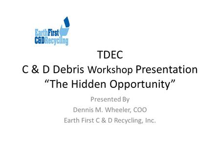 TDEC C & D Debris Workshop Presentation “The Hidden Opportunity” Presented By Dennis M. Wheeler, COO Earth First C & D Recycling, Inc.