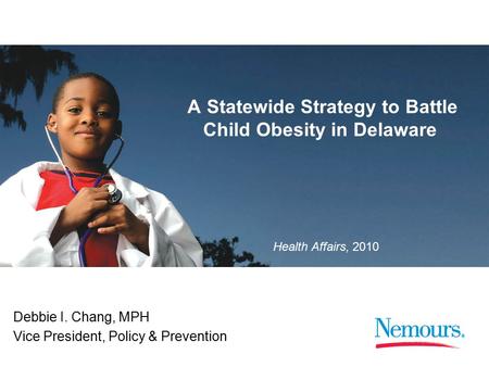 1 Health Affairs, 2010 A Statewide Strategy to Battle Child Obesity in Delaware Debbie I. Chang, MPH Vice President, Policy & Prevention.