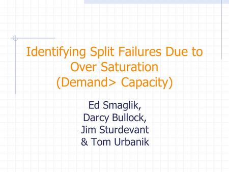Identifying Split Failures Due to Over Saturation (Demand> Capacity) Ed Smaglik, Darcy Bullock, Jim Sturdevant & Tom Urbanik.