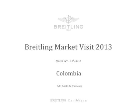 March 12 th – 14 th, 2013 Breitling Market Visit 2013 BREITLING C a r i b b e a n Colombia Mr. Pablo de Cardenas.