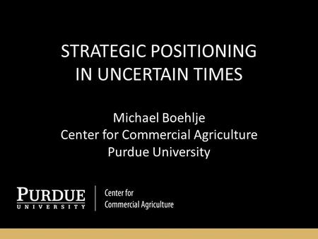 STRATEGIC POSITIONING IN UNCERTAIN TIMES Michael Boehlje Center for Commercial Agriculture Purdue University.