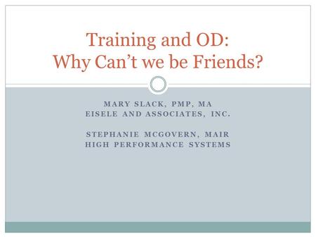 MARY SLACK, PMP, MA EISELE AND ASSOCIATES, INC. STEPHANIE MCGOVERN, MAIR HIGH PERFORMANCE SYSTEMS Training and OD: Why Can’t we be Friends?