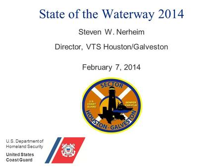 State of the Waterway 2014 Steven W. Nerheim Director, VTS Houston/Galveston February 7, 2014 U.S. Department of Homeland Security United States Coast.