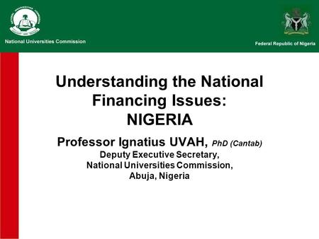 Understanding the National Financing Issues: NIGERIA Professor Ignatius UVAH, PhD (Cantab) Deputy Executive Secretary, National Universities Commission,