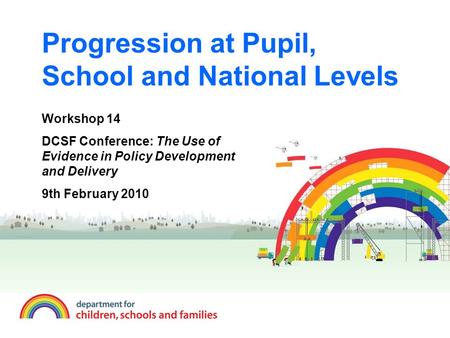 Progression at Pupil, School and National Levels Workshop 14 DCSF Conference: The Use of Evidence in Policy Development and Delivery 9th February 2010.