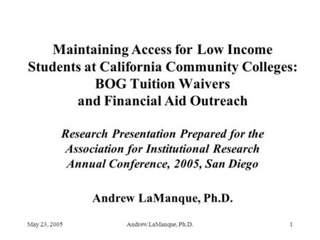May 23, 2005Andrew LaManque, Ph.D.1 Maintaining Access for Low Income Students at California Community Colleges: BOG Tuition Waivers and Financial Aid.