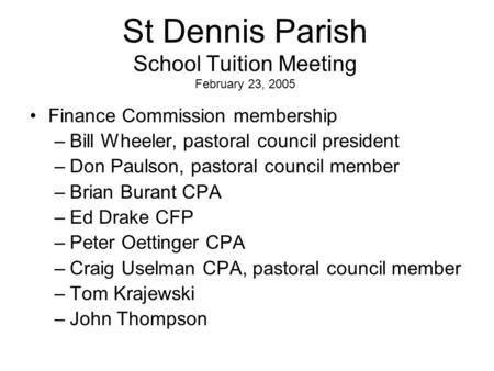 St Dennis Parish School Tuition Meeting February 23, 2005 Finance Commission membership –Bill Wheeler, pastoral council president –Don Paulson, pastoral.