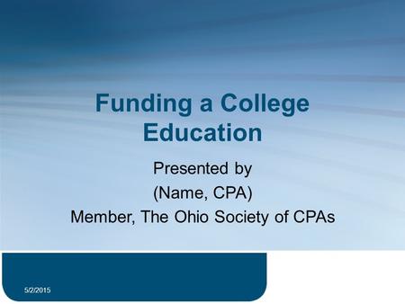 Funding a College Education Presented by (Name, CPA) Member, The Ohio Society of CPAs 5/2/2015 1.