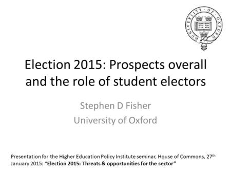 Election 2015: Prospects overall and the role of student electors Stephen D Fisher University of Oxford Presentation for the Higher Education Policy Institute.