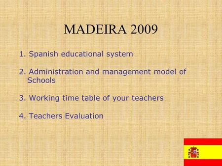 MADEIRA 2009 1. Spanish educational system 2. Administration and management model of Schools 3. Working time table of your teachers 4. Teachers Evaluation.