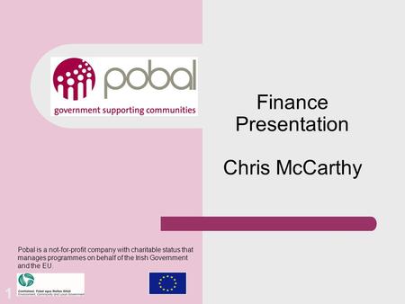 Finance Presentation Chris McCarthy Pobal is a not-for-profit company with charitable status that manages programmes on behalf of the Irish Government.