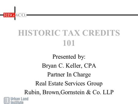 HISTORIC TAX CREDITS 101 Presented by: Bryan C. Keller, CPA Partner In Charge Real Estate Services Group Rubin, Brown,Gornstein & Co. LLP.
