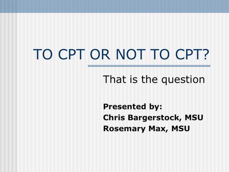 TO CPT OR NOT TO CPT? That is the question Presented by: Chris Bargerstock, MSU Rosemary Max, MSU.