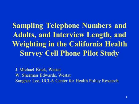 1 Sampling Telephone Numbers and Adults, and Interview Length, and Weighting in the California Health Survey Cell Phone Pilot Study J. Michael Brick, Westat.