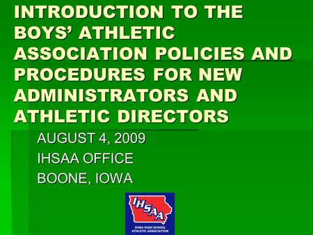 INTRODUCTION TO THE BOYS’ ATHLETIC ASSOCIATION POLICIES AND PROCEDURES FOR NEW ADMINISTRATORS AND ATHLETIC DIRECTORS AUGUST 4, 2009 IHSAA OFFICE BOONE,