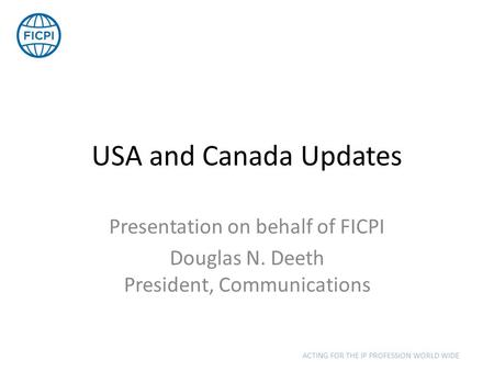 USA and Canada Updates Presentation on behalf of FICPI Douglas N. Deeth President, Communications ACTING FOR THE IP PROFESSION WORLD WIDE.