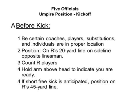 Five Officials Umpire Position - Kickoff ABefore Kick: 1Be certain coaches, players, substitutions, and individuals are in proper location 2Position: On.