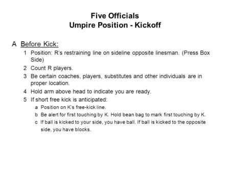 Five Officials Umpire Position - Kickoff ABefore Kick: 1Position: R’s restraining line on sideline opposite linesman. (Press Box Side) 2Count R players.