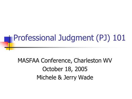 Professional Judgment (PJ) 101 MASFAA Conference, Charleston WV October 18, 2005 Michele & Jerry Wade.