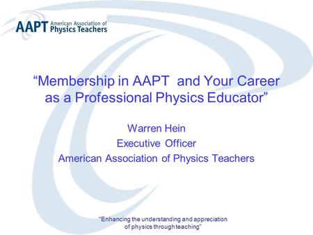 “Membership in AAPT and Your Career as a Professional Physics Educator” Warren Hein Executive Officer American Association of Physics Teachers Enhancing.