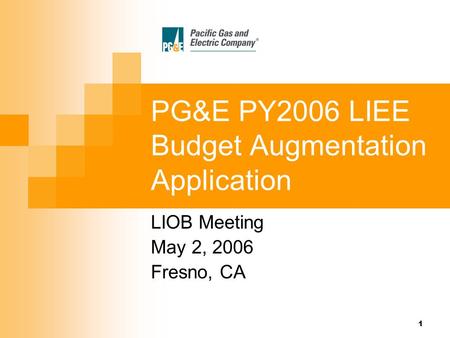 1 PG&E PY2006 LIEE Budget Augmentation Application LIOB Meeting May 2, 2006 Fresno, CA.