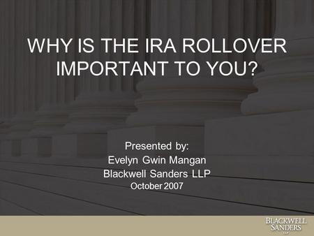 WHY IS THE IRA ROLLOVER IMPORTANT TO YOU? Presented by: Evelyn Gwin Mangan Blackwell Sanders LLP October 2007.