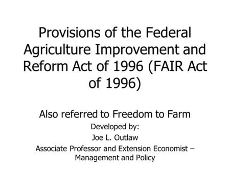 Provisions of the Federal Agriculture Improvement and Reform Act of 1996 (FAIR Act of 1996) Also referred to Freedom to Farm Developed by: Joe L. Outlaw.