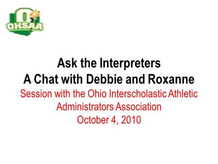 Ask the Interpreters A Chat with Debbie and Roxanne Session with the Ohio Interscholastic Athletic Administrators Association October 4, 2010.