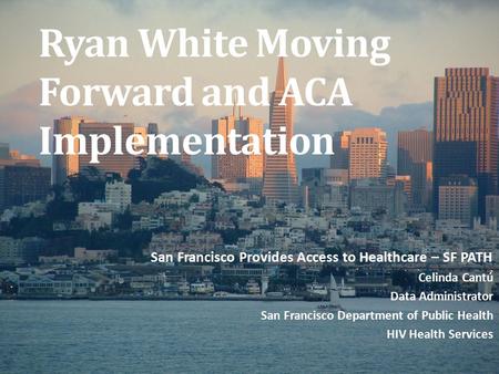 Ryan White Moving Forward and ACA Implementation San Francisco Provides Access to Healthcare – SF PATH Celinda Cantú Data Administrator San Francisco Department.