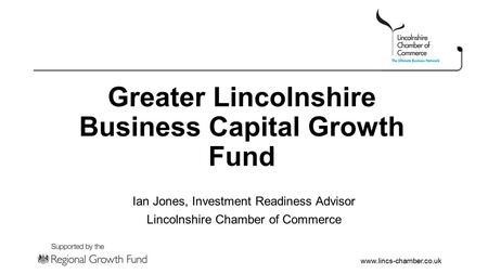 Www.lincs-chamber.co.uk Greater Lincolnshire Business Capital Growth Fund Ian Jones, Investment Readiness Advisor Lincolnshire Chamber of Commerce.