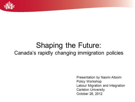 Shaping the Future: Canada’s rapidly changing immigration policies September 2012 By Naomi Alboim The Maytree Foundation Presentation by Naomi Alboim Policy.